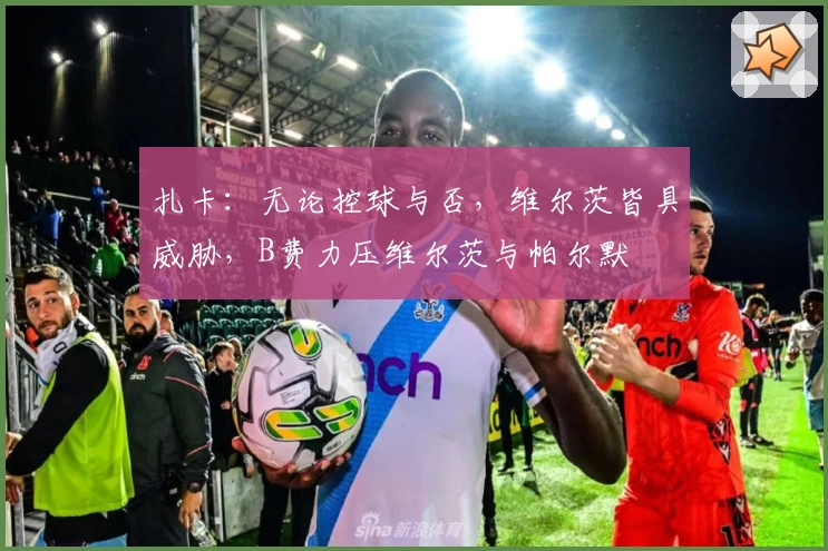 扎卡:无论控球与否,维尔茨皆具威胁,B费力压维尔茨与帕尔默