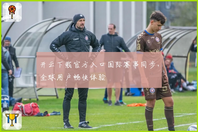 开云下载官方入口国际赛事同步，全球用户畅快体验