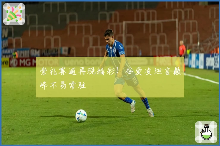 崇礼赛道再现精彩！谷爱凌坦言巅峰不易常驻