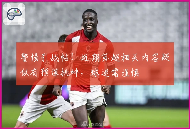 警惕引战帖！近期苏超相关内容疑似有预谋挑衅，球迷需谨慎