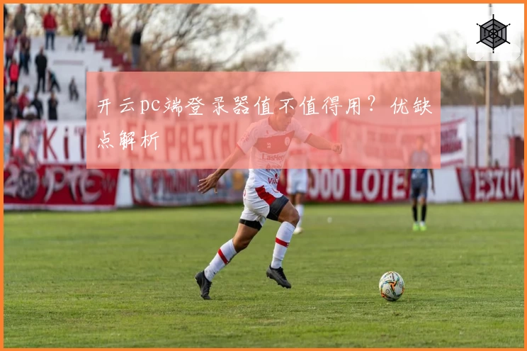 开云pc端登录器值不值得用？优缺点解析