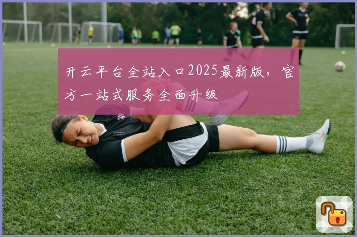 开云平台全站入口2025最新版，官方一站式服务全面升级