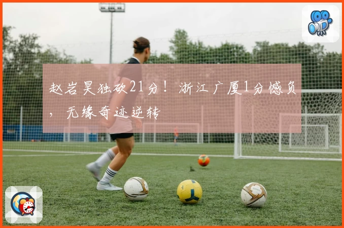 赵岩昊独砍21分!浙江广厦1分憾负,无缘奇迹逆转