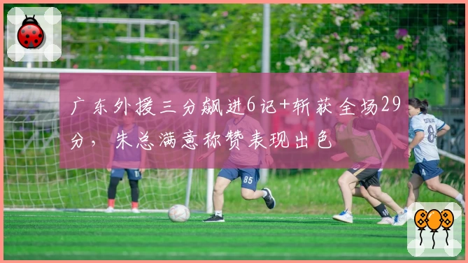 广东外援三分飙进6记+斩获全场29分，朱总满意称赞表现出色