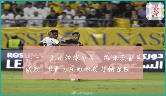 扎卡:无论控球与否,维尔茨皆具威胁,B费力压维尔茨与帕尔默