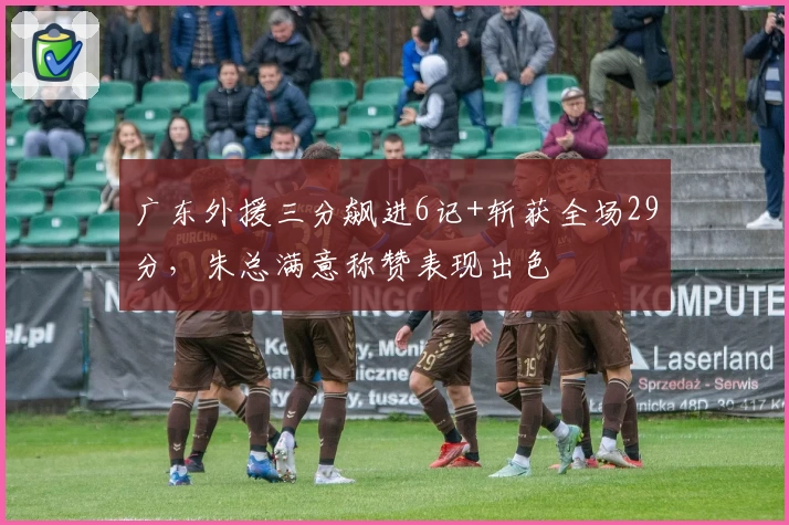广东外援三分飙进6记+斩获全场29分，朱总满意称赞表现出色