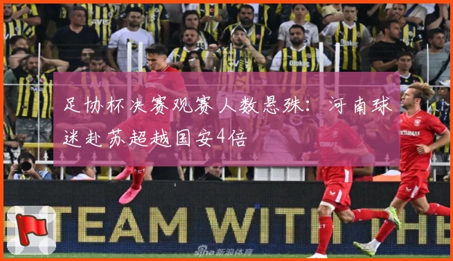 足协杯决赛观赛人数悬殊：河南球迷赴苏超越国安4倍