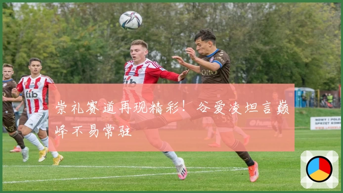 崇礼赛道再现精彩！谷爱凌坦言巅峰不易常驻